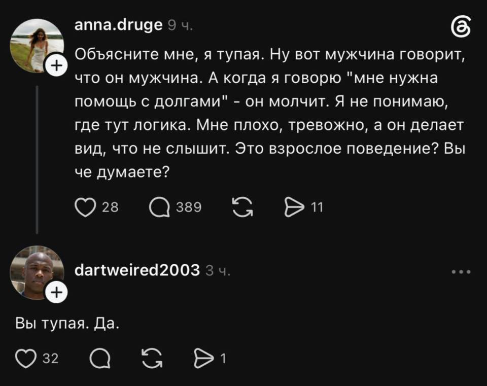 – Объясните мне, я тупая. Ну вот мужчина говорит, что он мужчина. А когда я говорю мне нужна помощь с долгами – он молчит. Я не понимаю, где тут логика. Мне плохо, тревожно, а он делает вид, что не слышит. Это взрослое поведение? Вы че думаете?
– Вы тупая.