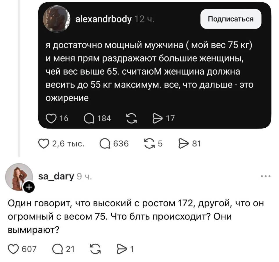 – Я достаточно мощный мужчина ( мой вес 75 кг) и меня прям раздражают большие женщины, чей вес выше 65. Считаю женщина должна весить до 55 кг максимум. все, что дальше – это ожирение.
– Один говорит, что высокий с ростом 172, другой, что он огромный с весом 75. Что блть происходит? Они вымирают?