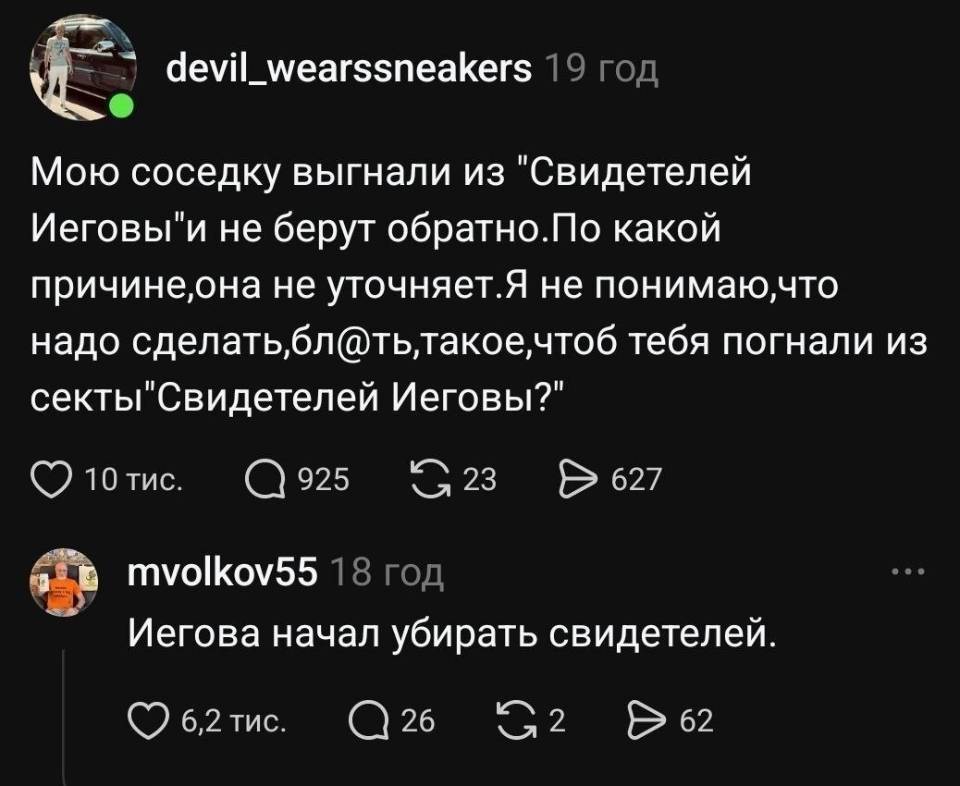– Мою соседку выгнали из Свидетелей Иеговы и не берут обратно. По какой причине, она не уточняет. Я не понимаю, что надо сделать, блть, такое, чтоб тебя погнали из секты Свидетелей Иеговы?
– Иегова начал убирать свидетелей. | Соседи