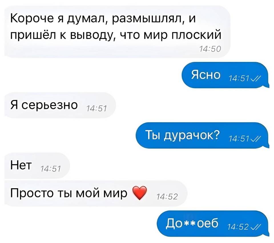 – Короче я думал, размышлял, и пришёл к выводу, что мир плоский.
– Ясно.
– Я серьезно.
– Ты дурачок?
– Нет Просто ты мой мир.
– Долб***об.