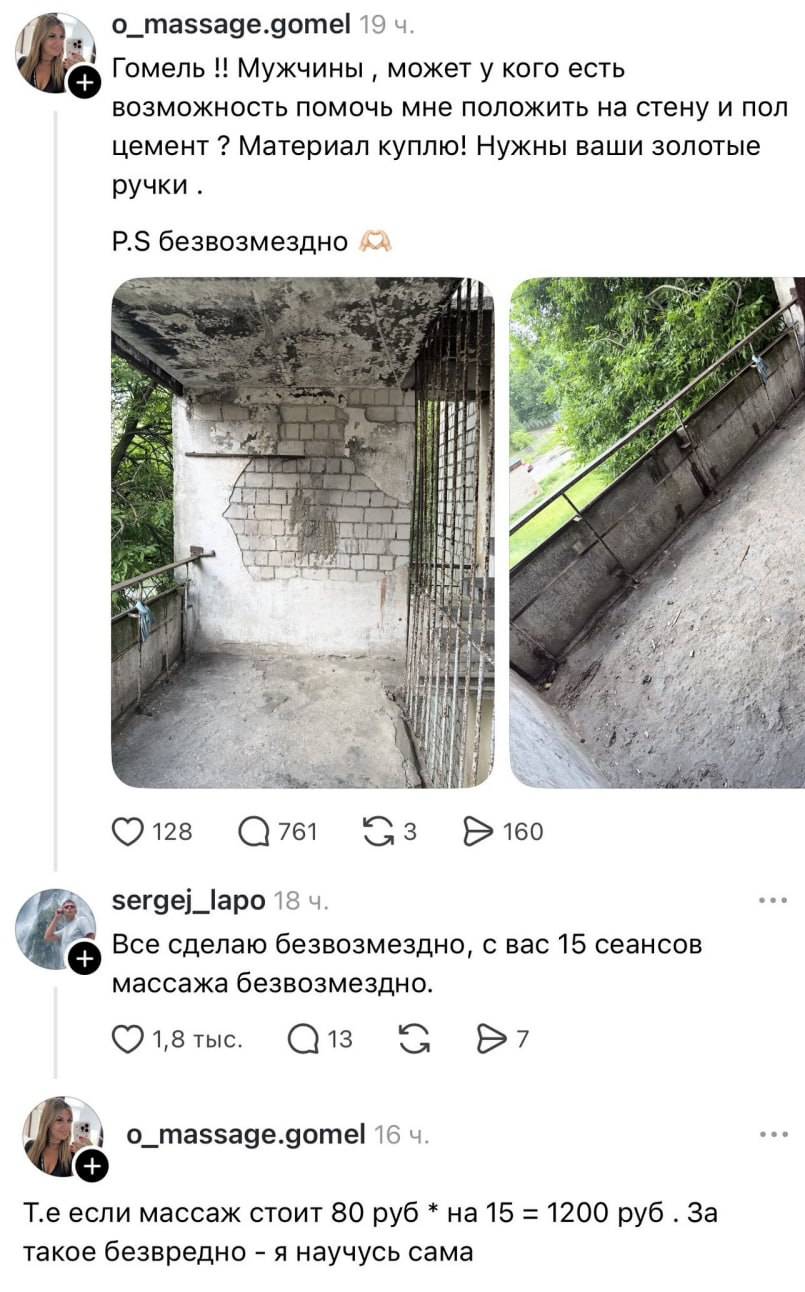 – Гомель! Мужчины, может у кого есть возможность помочь мне положить на стену и пол цемент? Материал куплю! Нужны ваши золотые ручки. P.S безвозмездно
– Всё сделаю безвозмездно, с вас 15 сеансов массажа безвозмездно.
– Т.е. если массаж стоит 80 руб. * на 15 = 1200 руб. За такое безвредно — я научусь сама.