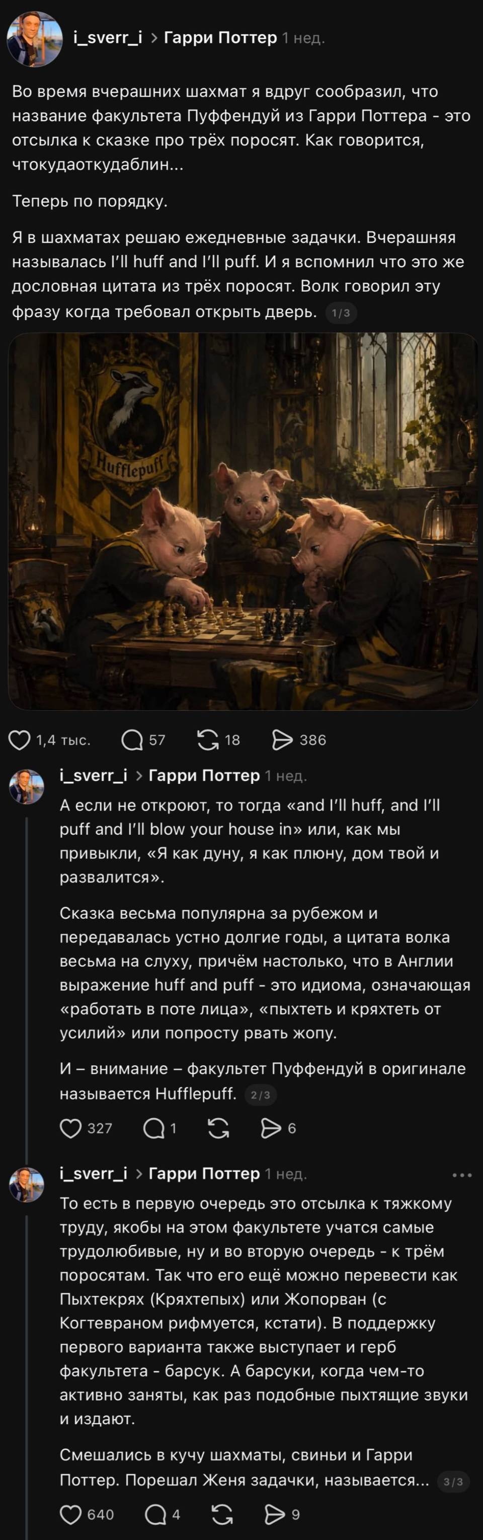 Во время вчерашних шахмат я вдруг сообразил, что название факультета Пуффендуй из Гарри Поттера — это отсылка к сказке про трёх поросят. Как говорится, чтокудаоткудаблин...
Теперь по порядку.
Я в шахматах решаю ежедневные задачки. Вчерашняя называлась I'll huff and I'II puff. И я вспомнил что это же дословная цитата из трёх поросят. Волк говорил эту фразу когда требовал открыть дверь.
А если не откроют, то тогда «and l'Il huff, and I'll puff and I'Il blow your house in» или, как мы привыкли, «Я как дуну, я как плюну, дом твой и развалится». Сказка весьма популярна за рубежом и передавалась устно долгие годы, а цитата волка весьма на слуху, причём настолько, что в Англии выражение huff and puff — это идиома, означающая «работать в поте лица», «пыхтеть и кряхтеть от усилий» или попросту рвать жопу. И — внимание — факультет Пуффендуй в оригинале называется HuffIepuff.
То есть в первую очередь это отсылка к тяжкому труду, якобы на этом факультете учатся самые трудолюбивые, ну и во вторую очередь — к трём поросятам. Так что его ещё можно перевести как Пыхтекрях (Кряхтепых) или Жопорван (с Когтевраном рифмуется. кстати). В поддержку первого варианта также выступает и герб факультета - барсук. А барсуки, когда чем-то активно заняты, как раз подобные пыхтящие звуки и издают.
Смешались в кучу шахматы, свиньи и Гарри Поттер. Порешал Женя задачки, называется...