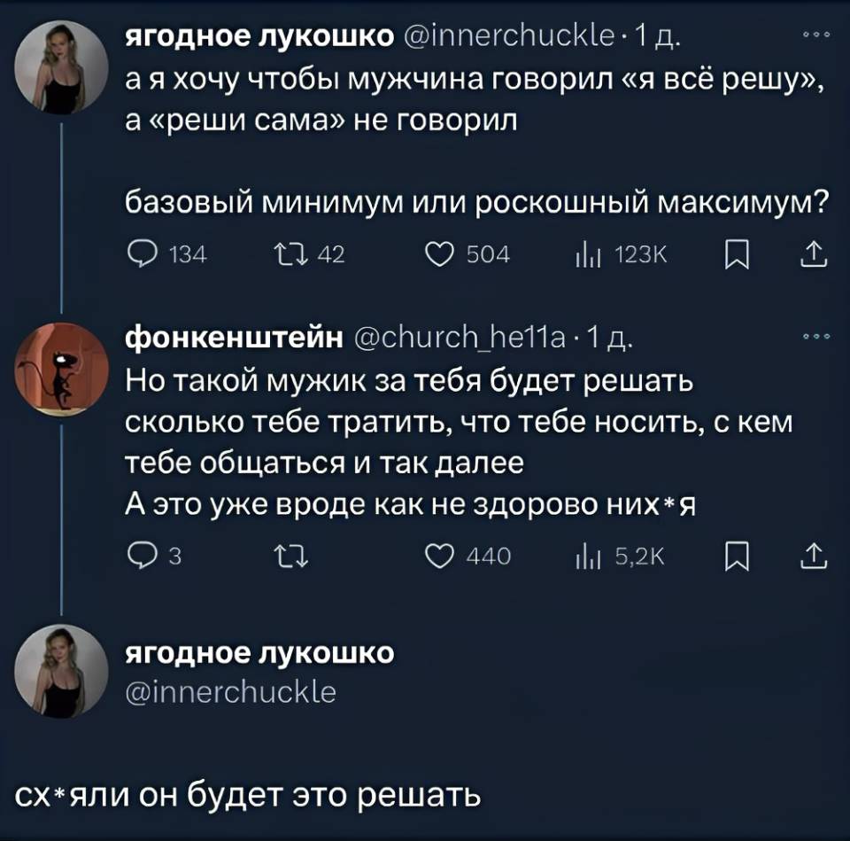 – А я хочу чтобы мужчина говорил «я всё решу», а «реши сама» не говорил базовый минимум или роскошный максимум?
– Но такой мужик за тебя будет решать — сколько тебе тратить, что тебе носить, с кем тебе общаться и так далее. А это уже вроде как не здорово них*я. 
– Сх*яли он будет это решать?