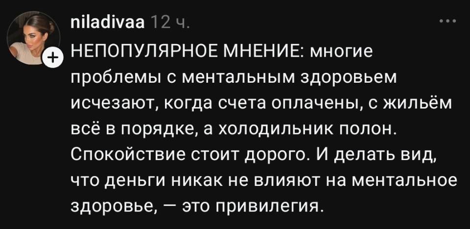 НЕПОПУЛЯРНОЕ МНЕНИЕ: многие проблемы с ментальным здоровьем исчезают, когда счета оплачены, с жильём всё в порядке, а холодильник полон. Спокойствие стоит дорого. И делать вид, что деньги никак не влияют на ментальное здоровье, — это привилегия.