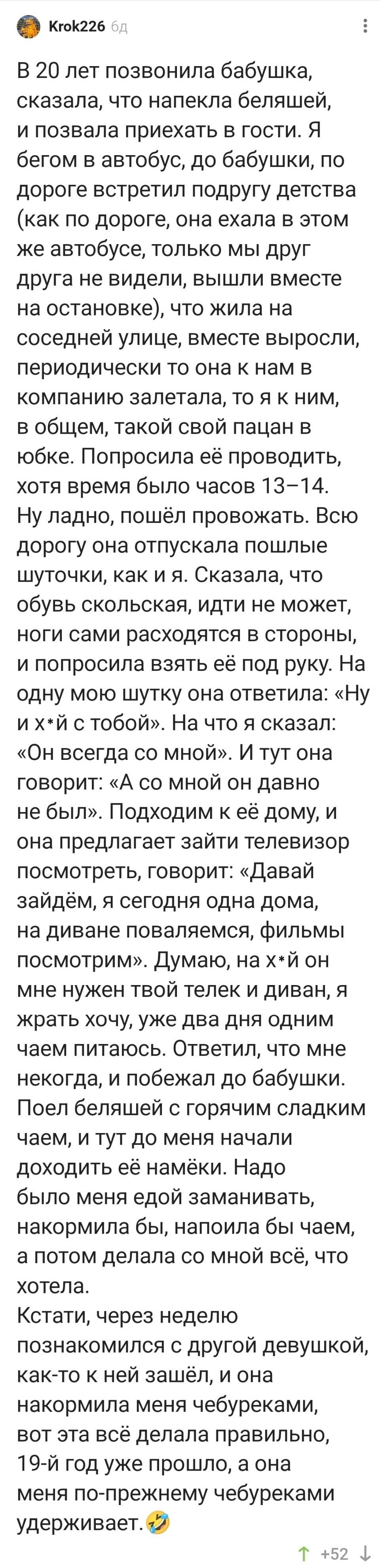 В 20 лет позвонила бабушка, сказала, что напекла беляшей, и позвала приехать в гости. Я бегом в автобус, до бабушки, по дороге встретил подругу детства (как по дороге, она ехала в этом же автобусе, только мы друг друга не видели, вышли вместе на остановке), что жила на соседней улице, вместе выросли, периодически то она к нам в компанию залетала, то я к ним, в общем, такой свой пацан в юбке. Попросила её проводить, хотя время было часов 13-14. Ну ладно, пошёл провожать. Всю дорогу она отпускала пошлые шуточки, как и я. Сказала, что обувь скользкая, идти не может, ноги сами расходятся в стороны, и попросила взять её под руку. На одну мою шутку она ответила: «Ну их*й с тобой». На что я сказал: «Он всегда со мной». И тут она говорит: «А со мной он давно не был». Подходим к её дому, и она предлагает зайти телевизор посмотреть, говорит: «Давай зайдём, я сегодня одна дома, на диване поваляемся, фильмы посмотрим». Думаю, на х*й он мне нужен твой телек и диван, я жрать хочу, уже два дня одним чаем питаюсь. Ответил, что мне некогда, и побежал до бабушки. Поел беляшей с горячим сладким чаем, и тут до меня начали доходить её намёки. Надо было меня едой заманивать, накормила бы, напоила бы чаем, а потом делала со мной всё, что хотела. Кстати, через неделю познакомился с другой девушкой, как-то к ней зашёл, и она накормила меня чебуреками, вот эта всё делала правильно, l9-й год уже прошло, а она меня по-прежнему чебуреками удерживает.