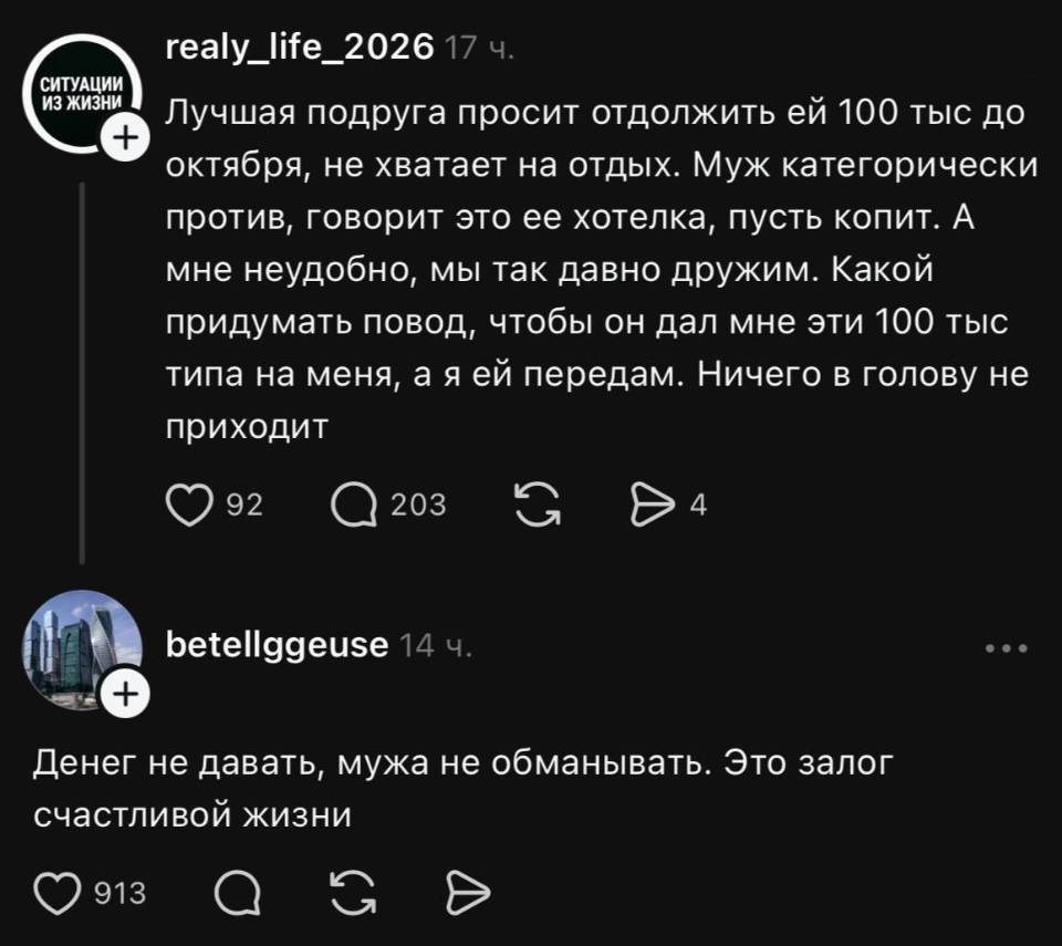 – Лучшая подруга просит одолжить ей 100 тыс до октября, не хватает на отдых. Муж категорически против, говорит это её хотелка, пусть копит. А мне неудобно, мы так давно дружим. Какой придумать повод, чтобы он дал мне эти 100 тыс типа на меня, а я ей передам. Ничего в голову не приходит.
– Денег не давать, мужа не обманывать. Это залог счастливой жизни.