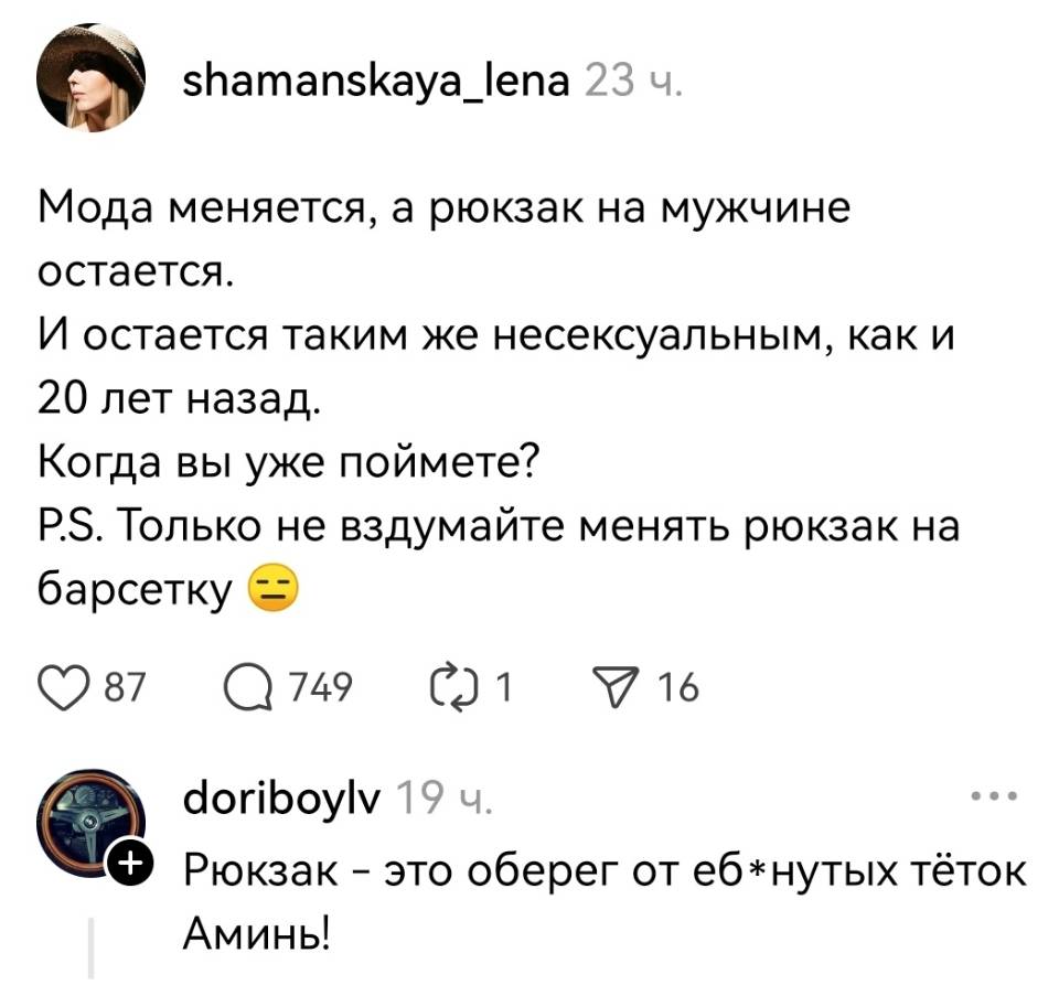 – Мода меняется, а рюкзак на мужчине остаётся. И остаётся таким же несексуальным, как и 20 лет назад. Когда вы уже поймёте? P.S. Только не вздумайте менять рюкзак на барсетку.
– Рюкзак — это оберег от еб*нутых тёток. Аминь.