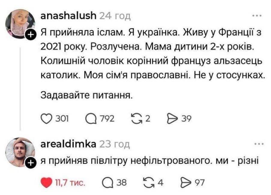 – Я прийняла іслам. Я українка. Живу у Франції з 2021 року. Розлучена. Мама дитини 2-х років. Колишній чоловік корінний француз альзасець католик. Моя сім'я православні. Не у стосунках.Задавайте питання.
– Я прийняв півлітру нефільтрованого. ми — різні.