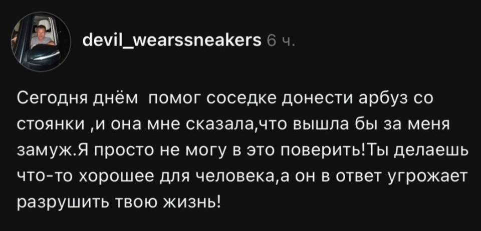 Сегодня днём помог соседке донести арбуз со стоянки и она мне сказала, что вышла бы за меня замуж. Я просто не могу в это поверить! Ты делаешь что- то хорошее для человека, а он в ответ угрожает разрушить твою жизнь!