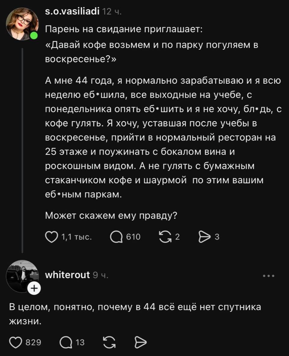– Парень на свидание приглашает: «Давай кофе возьмем и по парку погуляем в воскресенье?» А мне 44 года, я нормально зарабатываю и я всю неделю еб*шила, все выходные на учебе, с понедельника опять еб*шить и я не хочу, бл*дь, с кофе гулять. Я хочу, уставшая после учебы в воскресенье, прийти в нормальный ресторан на 25 этаже и поужинать с бокалом вина и роскошным видом. А не гулять с бумажным стаканчиком кофе и шаурмой по этим вашим еб*ным паркам. Может скажем ему правду?
– В целом, понятно, почему в 44 всё ещё нет спутника.