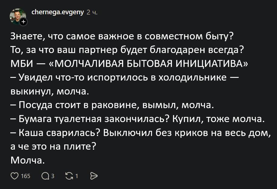 Знаете, что самое важное в совместном быту?
То, за что ваш партнёр будет благодарен всегда?
МБИ — «МОЛЧАЛИВАЯ БЫТОВАЯ ИНИЦИАТИВА»
– Увидел что-то испортилось в холодильнике — выкинул, молча.
– Посуда стоит в раковине, вымыл, молча.
– Бумага туалетная закончилась? Купил, тоже молча.
– Каша сварилась? Выключил без криков на весь дом, а че это на плите?
Молча.