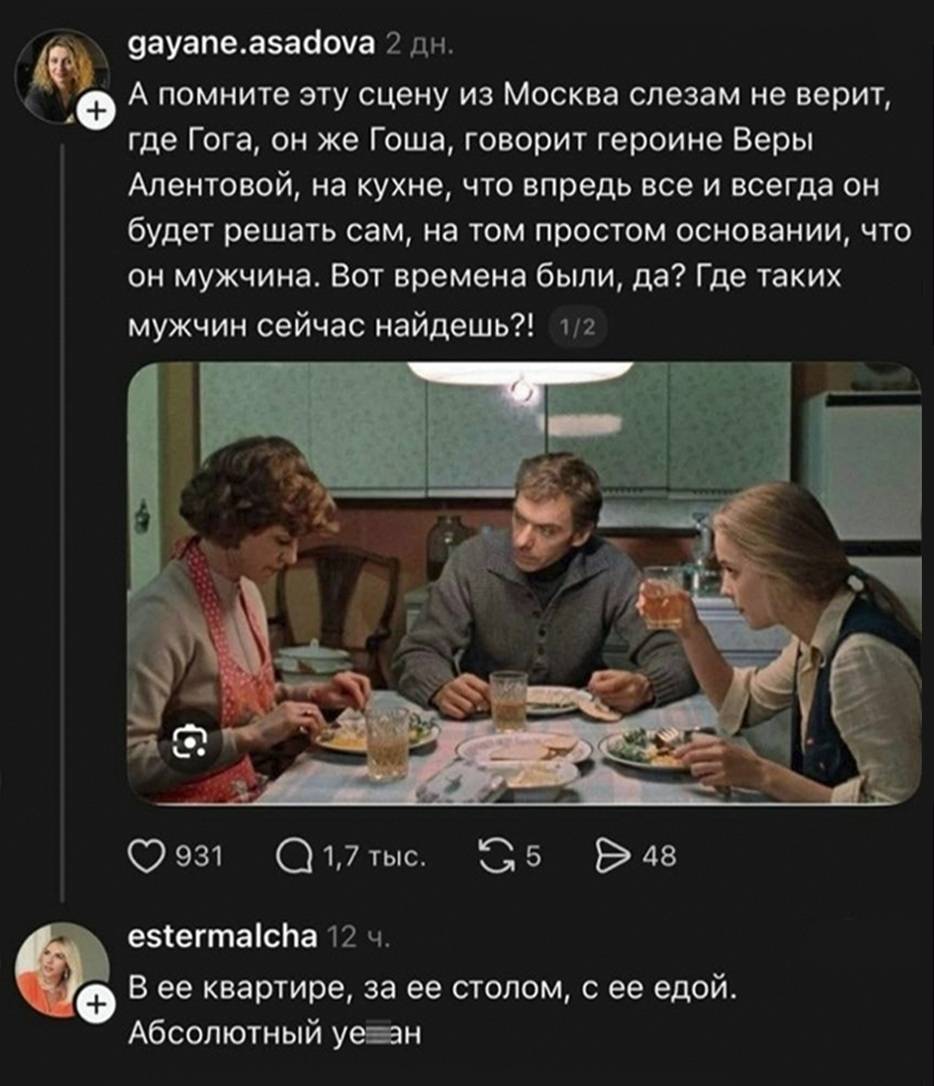 – А помните эту сцену из Москва слезам не верит, где Гога, он же Гоша, говорит героине Веры Алентовой, на кухне, что впредь всё и всегда он будет решать сам, на том простом основании, что он мужчина. Вот времена были, да? Где таких мужчин сейчас найдёшь?!
– В ее квартире, за ее столом, с ее едой. Абсолютный уе***н.