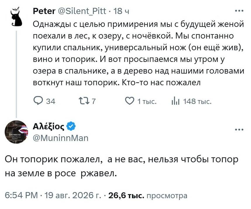 – Однажды с целью примирения мы с будущей женой поехали в лес, к озеру, с ночёвкой. Мы спонтанно купили спальник, универсальный нож (он ещё жив), вино и топорик. И вот просыпаемся мы утром у озера в спальнике, а в дерево над нашими головами воткнут наш топорик. Кто-то нас пожалел.
– Он топорик пожалел, а не вас, нельзя чтобы топор на земле в росе ржавел.