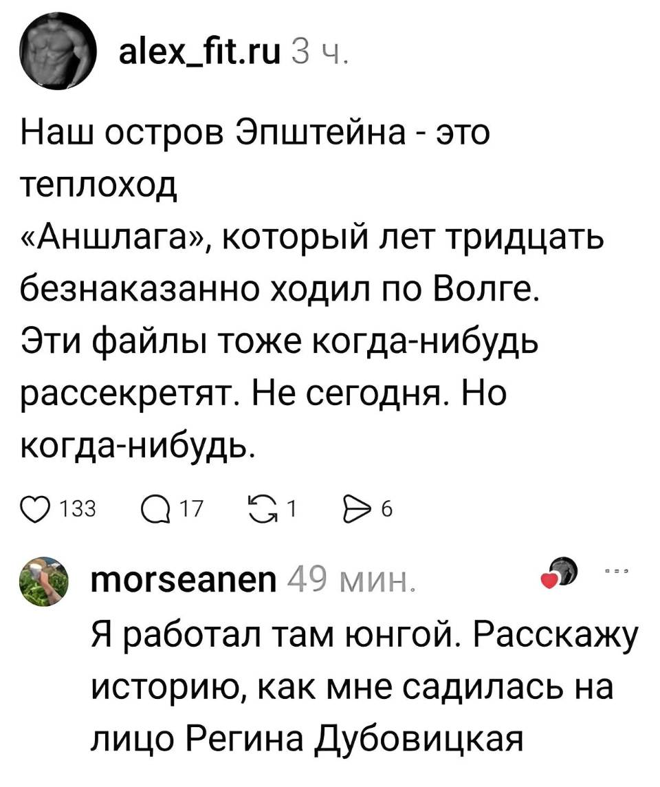 – Наш остров Эпштейна — это теплоход «Аншлага», который лет тридцать безнаказанно ходил по Волге. Эти файлы тоже когда-нибудь рассекретят. Не сегодня. Но когда-нибудь.
– Я работал там юнгой. Расскажу историю, как мне садилась на лицо Регина Дубовицкая.