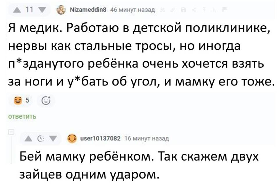 – Я медик. Работаю в детской поликлинике, нервы как стальные тросы, но иногда п*зданутого ребёнка очень хочется взять за ноги и у*бать об угол, и мамку его тоже. 
– Бей мамку ребёнком. Так скажем двух зайцев одним ударом.