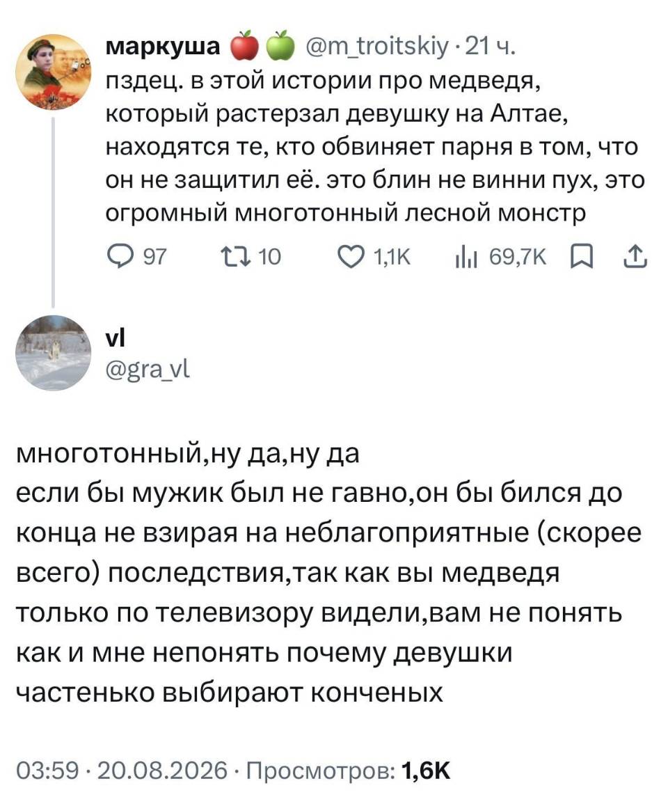 – Пздец. В этой истории про медведя, который растерзал девушку на Алтае, находятся те, кто обвиняет парня в том, что он не защитил её. это блин не винни пух, это огромный многотонный лесной монстр.
– Многотонный, ну да, ну да если бы мужик был не гавно, он бы бился до конца не взирая на неблагоприятные (скорее всего) последствия, так как вы медведя только по телевизору видели, вам не понять как и мне непонять почему девушки частенько выбирают конченых.