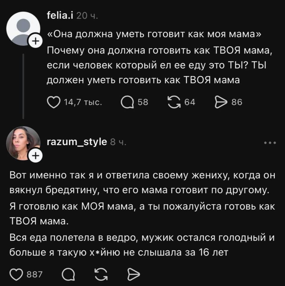 – «Она должна уметь готовит как моя мама» Почему она должна готовить как ТВОЯ мама, если человек который ел ее еду это ТЫ? ТЫ должен уметь готовить как ТВОЯ мама.
– Вот именно так я и ответила своему жениху, когда он вякнул бредятину, что его мама готовит по другому. Я готовлю как МОЯ мама, а ты пожалуйста готовь как ТВОЯ мама. Вся еда полетела в ведро, мужик остался голодный и больше я такую х*йню не слышала за 16 лет.