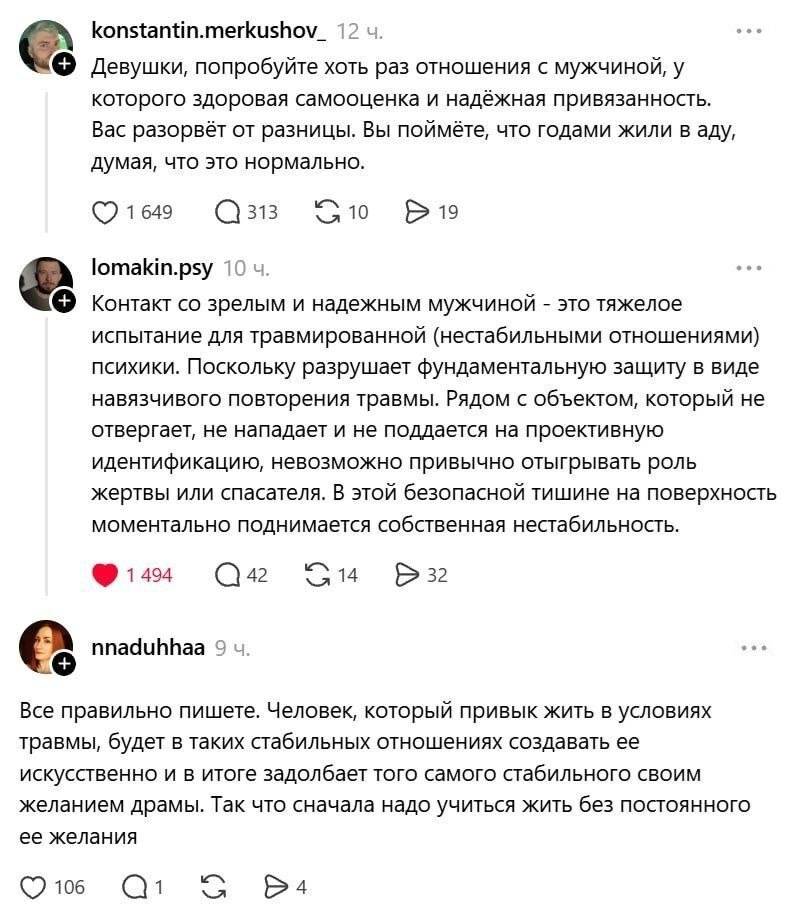 – Девушки, попробуйте хоть раз отношения с мужчиной, у которого здоровая самооценка и надёжная привязанность. Вас разорвёт от разницы. Вы поймёте, что годами жили в аду, думая, что это нормально.
– Контакт со зрелым и надёжным мужчиной — это тяжёлое испытание для травмированной (нестабильными отношениями) психики. Поскольку разрушает фундаментальную защиту в виде навязчивого повторения травмы. Рядом с объектом, который не отвергает, не нападает и не поддается на проективную идентификацию, невозможно привычно отыгрывать роль жертвы или спасателя. В этой безопасной тишине на поверхность моментально поднимается собственная нестабильность.
– Все правильно пишете. Человек, который привык жить в условиях травмы, будет в таких стабильных отношениях создавать ее искусственно и в итоге задолбает того самого стабильного своим желанием драмы. Так что сначала надо учиться жить без постоянного ее желания.