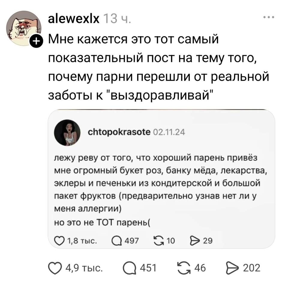 – Мне кажется это тот самый показательный пост на тему того, почему парни перешли от реальной заботы к «выздоравливай».
– Лежу реву от того, что хороший парень привёз мне огромный букет роз, банку мёда, лекарства, эклеры и печеньки из кондитерской и большой пакет фруктов (предварительно узнав нет ли у меня аллергии), но это не ТОТ парень.