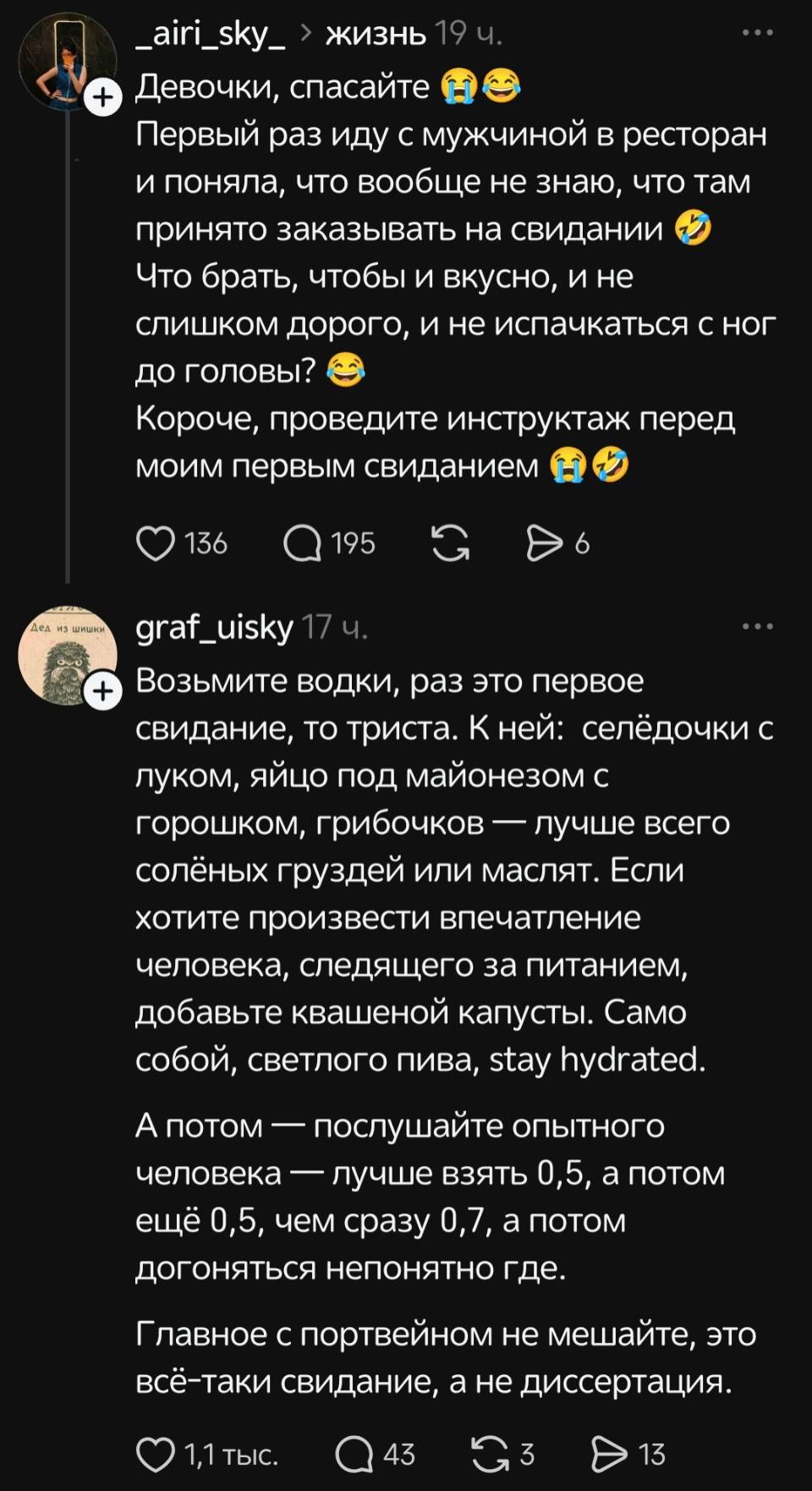 Девочки, спасайте. Первый раз иду с мужчиной в ресторан и поняла, что вообще не знаю, что там принято заказывать на свидании. Что брать, чтобы и вкусно, и не слишком дорого, и не испачкаться с ног до головы? Короче, проведите инструктаж перед моим первым свиданием.
– О Возьмите водки, раз это первое свидание, то триста. К ней: селёдочки с луком, яйцо под майонезом с горошком, грибочков — лучше всего солёных груздей или маслят. Если хотите произвести впечатление человека, следящего за питанием, добавьте квашеной капусты. Само собой, светлого пива, stay hydrated. А потом — послушайте опытного человека — лучше взять 0,5, а потом ещё 0,5, чем сразу 0,7, а потом догоняться непонятно где. Главное с портвейном не мешайте, это всё-таки свидание, а не диссертация.