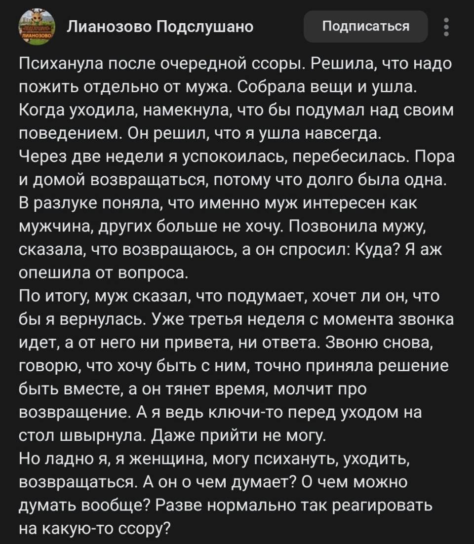 Психанула после очередной ссоры. Решила, что надо пожить отдельно от мужа. Собрала вещи и ушла. Когда уходила, намекнула, чтобы он подумал над своим поведением. Он решил, что я ушла навсегда.
Через две недели я успокоилась, перебесилась. Пора и домой возвращаться, потому что долго была одна. В разлуке поняла, что именно муж интересен мне как мужчина, и других больше не хочу.
Позвонила мужу, сказала, что возвращаюсь, а он спросил: «Куда?» Я аж опешила от вопроса. По итогу муж сказал, что подумает, хочет ли он, чтобы я вернулась. Уже третья неделя с момента звонка идёт, а от него ни привета ни ответа.
Звоню снова, говорю, что хочу быть с ним, точно приняла решение быть вместе, а он тянет время, молчит про возвращение. А я ведь ключи перед уходом на стол швырнула — даже прийти не могу.
Но ладно я. Я женщина — могу психануть, уйти, вернуться. А он о чём думает? О чём можно думать вообще? Разве нормально так реагировать на какую-то ссору?