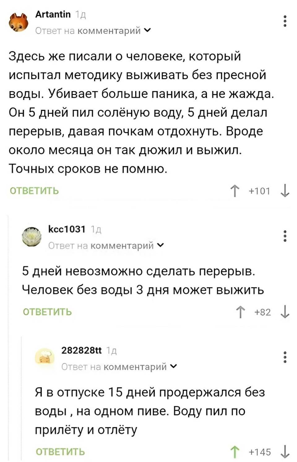 – Здесь же писали о человеке, который испытал методику выживать без пресной воды. Убивает больше паника, а не жажда. Он 5 дней пил солёную воду, 5 дней делал перерыв, давая почкам отдохнуть. Вроде около месяца он так дюжил и выжил. Точных сроков не помню.
– 5 дней невозможно сделать перерыв. Человек без воды З дня может выжить.
– Я в отпуске 15 дней продержался без воды, на одном пиве. Воду пил по прилёту и отлёту.