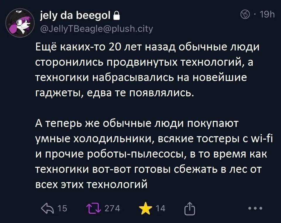 Ещё каких-то 20 лет назад обычные люди сторонились продвинутых технологий, а техногики набрасывались на новейшие гаджеты, едва те появлялись.
А теперь же обычные люди покупают умные холодильники, всякие тостеры с wi-fi и прочие роботы-пылесосы, в то время как техногики вот-вот готовы сбежать в лес от всех этих технологий.