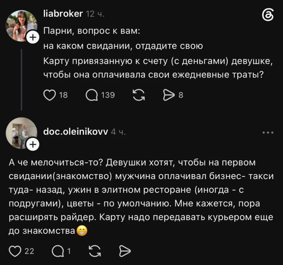 – Парни, вопрос к вам: на каком свидании, отдадите свою Карту привязанную к счету (с деньгами) девушке, чтобы она оплачивала свои ежедневные траты?
– А че мелочиться-то? Девушки хотят, чтобы на первом свидании(знакомство) мужчина оплачивал бизнес- такси туда- назад, ужин в элитном ресторане (иногда - с подругами), цветы - по умолчанию. Мне кажется, пора расширять райдер. Карту надо передавать курьером ещё до знакомства.