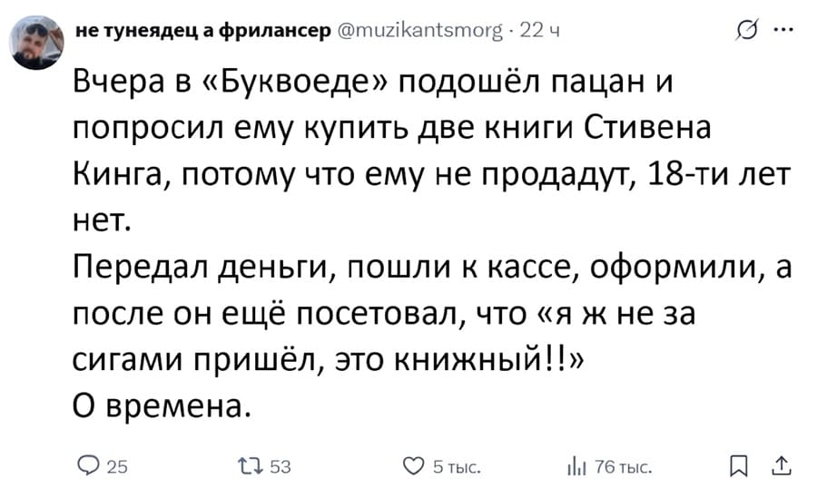 Вчера в «Буквоеде» подошёл пацан и попросил ему купить две книги Стивена Кинга, потому что ему не продадут, lв-ти лет нет. Передал деньги, пошли к кассе, оформили, а после он ещё посетовал, что «я ж не за сигами пришёл, это книжный!!» О времена.