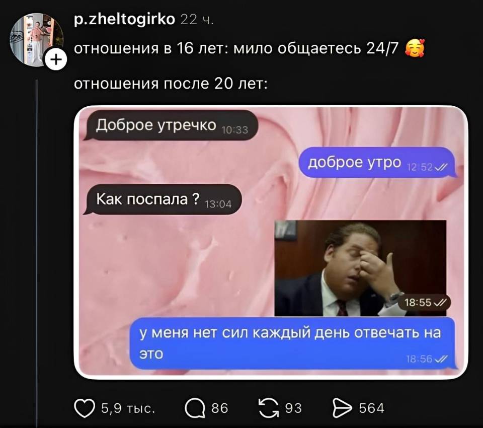 Отношения в 16 лет: мило общаетесь 24/7
Отношения после 20 лет:
– Доброе утречко.
– Доброе утро.
– Как поспала ?
– У меня нет сил каждый день отвечать на это...