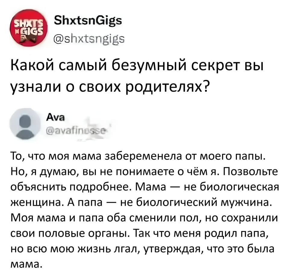 – Какой самый безумный секрет вы узнали о своих родителях?
– То, что моя мама забеременела от моего папы. Но, я думаю, вы не понимаете о чём я. Позвольте объяснить подробнее. Мама не биологическая женщина. А папа не биологический мужчина. Моя мама и папа оба сменили пол, но сохранили свои половые органы. Так что меня родил папа, но всю мою жизнь лгал, утверждая, что это была мама.