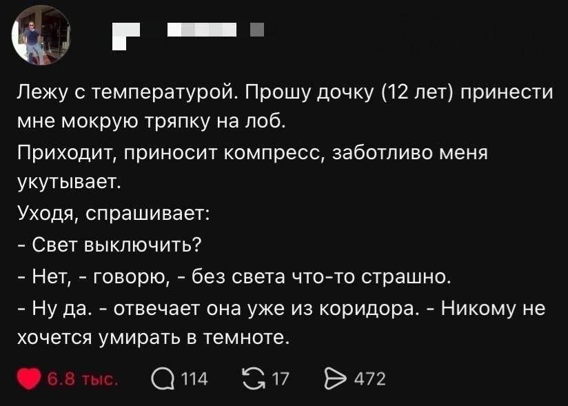Лежу с температурой. Прошу дочку (12 лет) принести мне мокрую тряпку на лоб.
Приходит, приносит компресс, заботливо меня укутывает. Уходя, спрашивает:
— Свет выключить?
— Нет, — говорю, — без света что-то страшно.
— Ну да, — отвечает она уже из коридора. — Никому не хочется умирать в темноте.