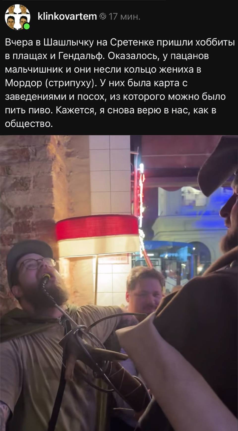 Вчера в Шашлычку на Сретенке пришли хоббиты в плащах и Гендальф. Оказалось, у пацанов мальчишник и они несли кольцо жениха в Мордор (стрипуху). У них была карта с заведениями и посох, из которого можно было пить пиво. Кажется, я снова верю в нас, как в общество.