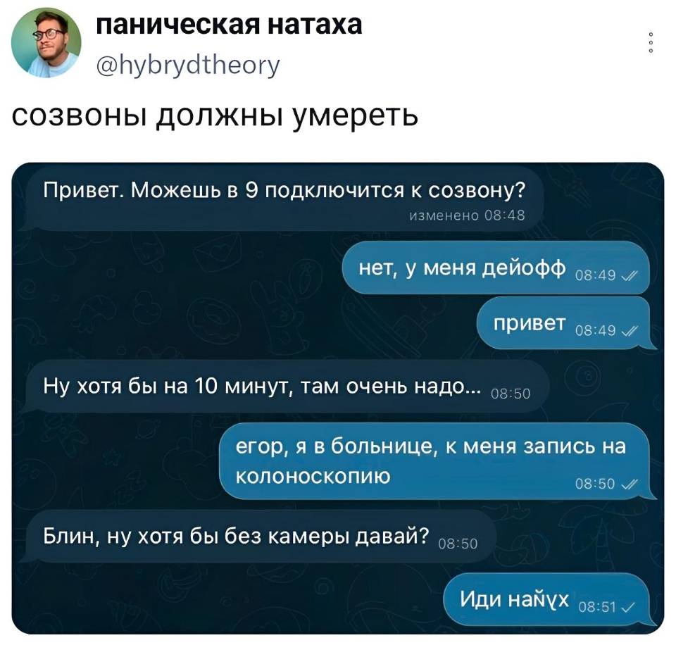 *Созвоны должны умереть*
– Привет. Можешь в 9 подключится к созвону?
– Нет, у меня дейофф. Привет.
– Ну хотя бы на 10 минут, там очень надо...
– Егор, я в больнице, у меня запись на колоноскопию.
– Блин, ну хотя бы без камеры давай?
– Иди нах*й. | Работа