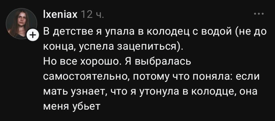 В детстве я упала в колодец с водой (не до конца, успела зацепиться). Но всё хорошо. Я выбралась самостоятельно, потому что поняла: если мать узнает, что я утонула в колодце, она меня убьет.