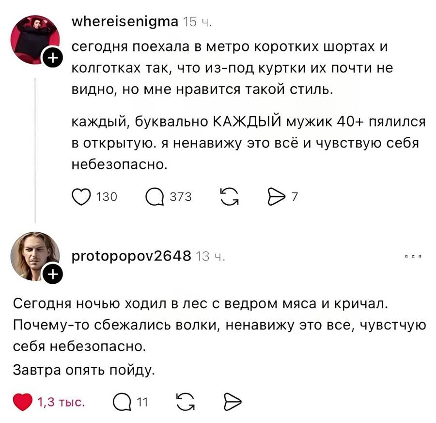 – Сегодня поехала в метро коротких шортах и колготках так, что из-под куртки их почти не видно, но мне нравится такой стиль. Каждый, буквально КАЖДЫЙ мужик 40+ пялился в открытую. Я ненавижу это всё и чувствую себя небезопасно.
– Сегодня ночью ходил в лес с ведром мяса и кричал. Почему-то сбежались волки, ненавижу это все, чувствую себя небезопасно. Завтра опять пойду.