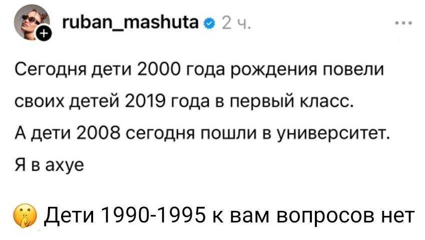 Сегодня дети 2000 года рождения повели своих детей 2019 года в первый класс.
А дети 2008 сегодня пошли в университет.
Я в ax*e.
Дети 1990-1995 к вам вопросов нет.