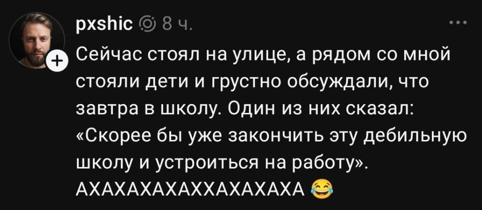 Сейчас стоял на улице, а рядом со мной стояли дети и грустно обсуждали, что завтра в школу. Один из них сказал: «Скорее бы уже закончить эту дебильную школу и устроиться на работу». АХАХАХАХАХХАХАХАХА!