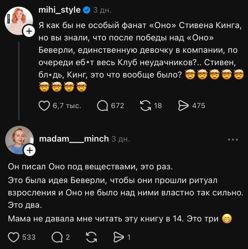 – Я как бы не особый фанат «Оно» Стивена Кинга, но вы знали, что после победы над «Оно» Беверли, единственную девочку в компании, по очереди еб*т весь Клуб неудачников?.. Стивен, бл*дь, Кинг, это что вообще было?
– Он писал Оно под веществами, это раз. Это была идея Беверли, чтобы они прошли ритуал взросления и Оно не было над ними властно так сильно. Это два. Мама не давала мне читать эту книгу.