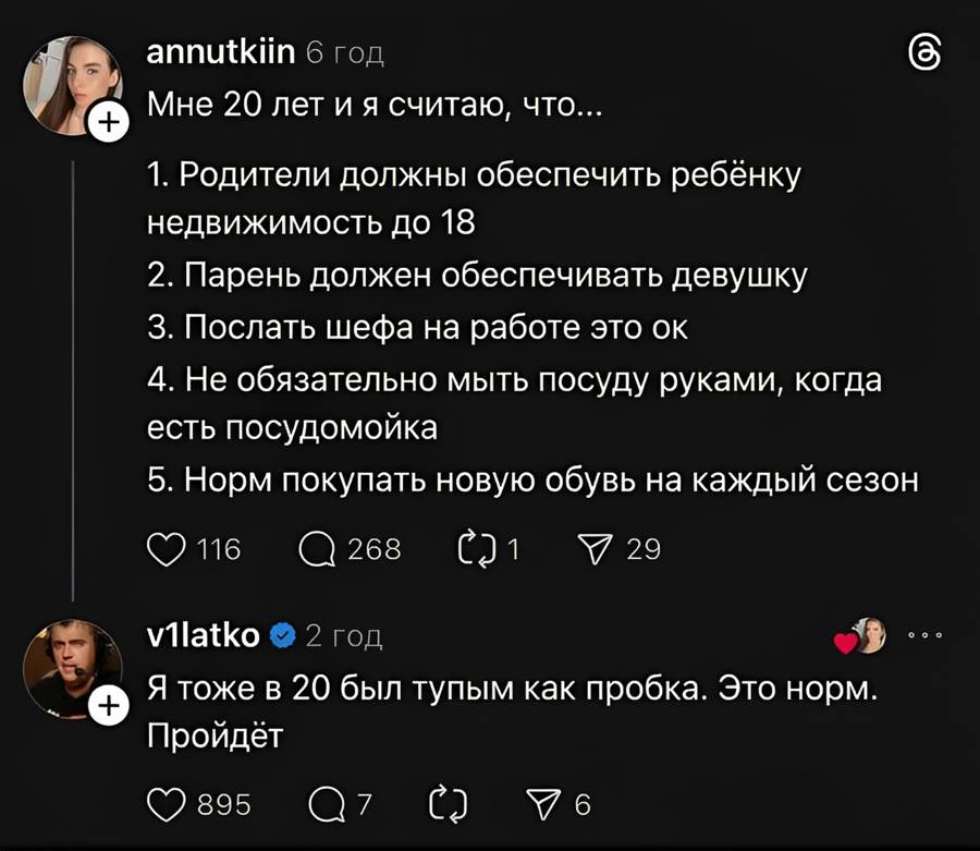 – Мне 20 лет и я считаю, что...
1. Родители должны обеспечить ребёнку недвижимость до 18;
2. Парень должен обеспечивать девушку;
3. Послать шефа на работе это ок;
4. Не обязательно мыть посуду руками, когда есть посудомойка;
5. Норм покупать новую обувь на каждый сезон.

– Я тоже в 20 был тупым как пробка. Это норм. Пройдёт. | Жизненное