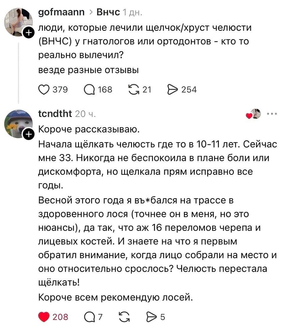 – Люди, которые лечили щелчок/хруст челюсти (ВНЧС) у гнатологов или ортодонтов — кто то реально вылечил? Везде разные отзывы.
– Короче рассказываю. Начала щёлкать челюсть где то в 10-11 лет. Сейчас мне 33. Никогда не беспокоила в плане боли или дискомфорта, но щелкала прям исправно все годы. Весной этого года я въ*бался на трассе в здоровенного лося (точнее он в меня, но это нюансы), да так, что аж 16 переломов черепа и лицевых костей. И знаете на что я первым обратил внимание, когда лицо собрали на место и оно относительно срослось? Челюсть перестала щёлкать! Короче всем рекомендую лосей.