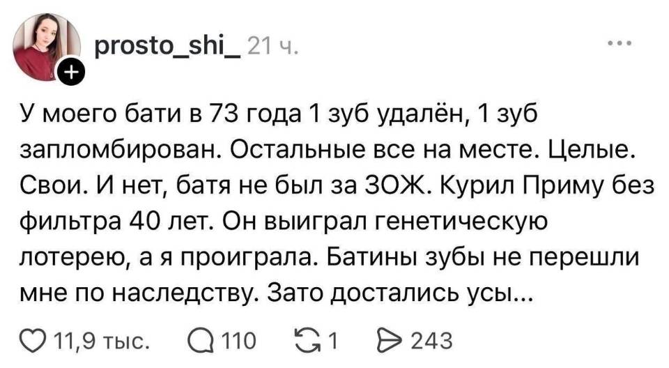 У моего бати в 73 года 1 зуб удалён, 1 зуб запломбирован. Остальные все на месте. Целые. Свои. И нет, батя не был за ЗОЖ. Курил Приму без фильтра 40 лет. Он выиграл генетическую лотерею, а я проиграла. Батины зубы не перешли мне по наследству. Зато достались усы...