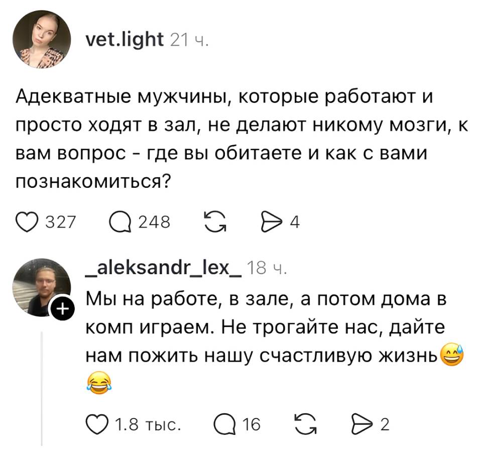 – Адекватные мужчины, которые работают и просто ходят в зал, не делают никому мозги, к вам вопрос — где вы обитаете и как с вами познакомиться?
– Мы на работе, в зале, а потом дома в комп играем. Не трогайте нас, дайте нам пожить нашу счастливую жизнь. | Знакомства | Пикап