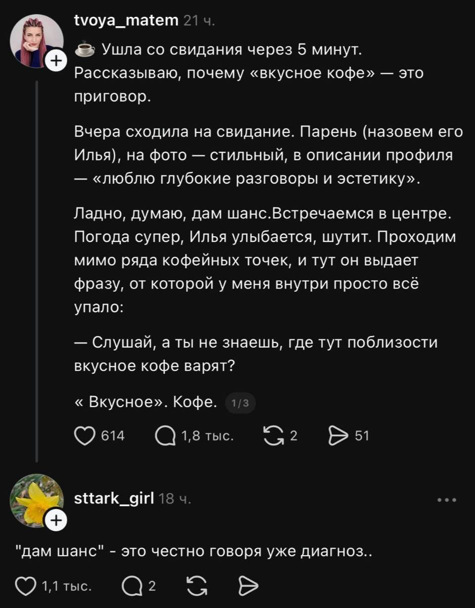 Ушла со свидания через 5 минут. Рассказываю, почему «вкусное кофе» — это приговор. Вчера сходила на свидание. Парень (назовем его Илья), на фото — стильный, в описании профиля — «люблю глубокие разговоры и эстетику». Ладно, думаю, дам шанс. Встречаемся в центре. Погода супер, Илья улыбается, шутит. Проходим мимо ряда кофейных точек, и тут он выдает фразу, от которой у меня внутри просто всё упало: «Слушай, а ты не знаешь, где тут поблизости вкусное кофе варят?»... «Вкусное». Кофе.
– «Дам шанс» — это честно говоря уже диагноз...