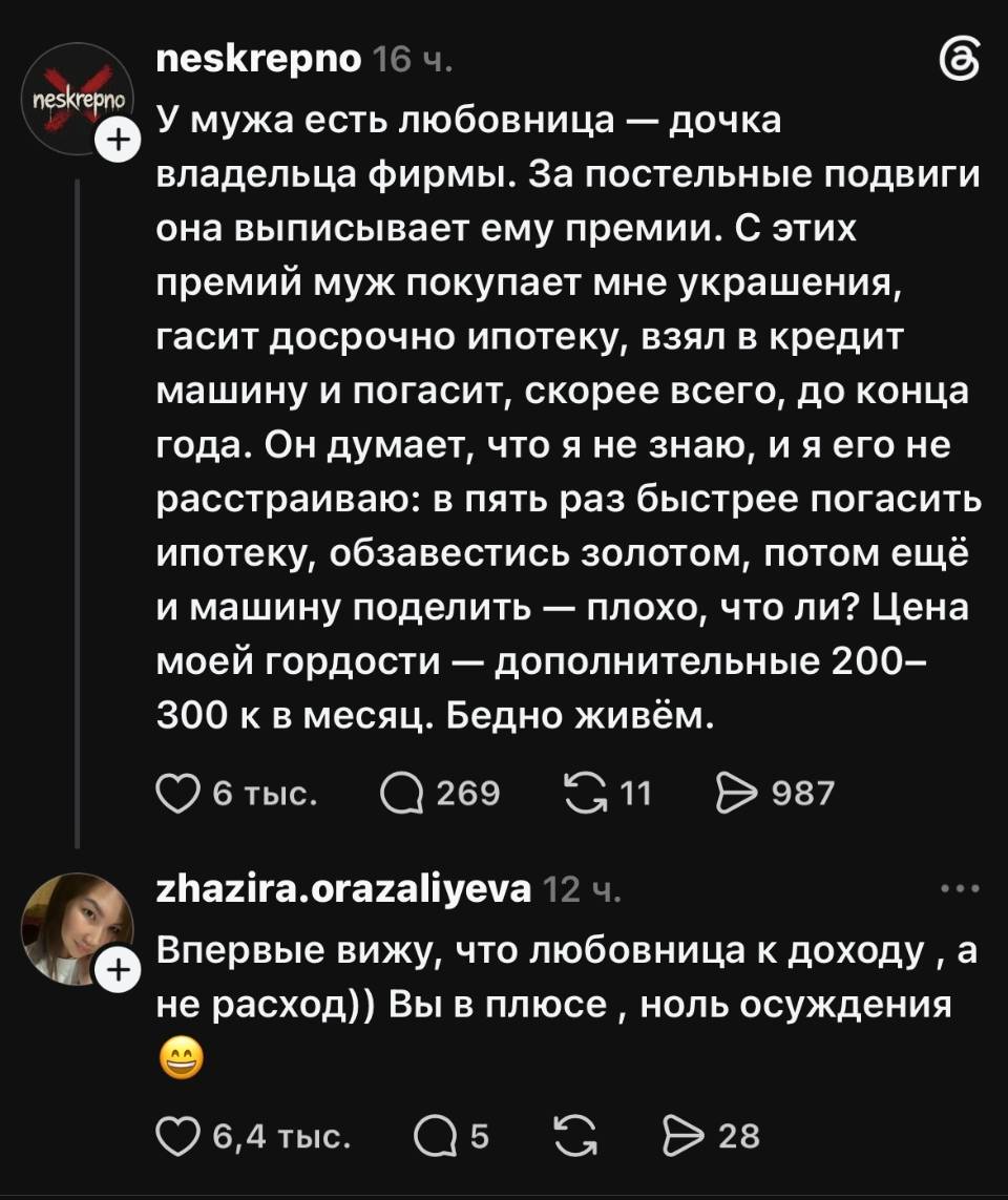 – У мужа есть любовница — дочка владельца фирмы. За постельные подвиги она выписывает ему премии. С этих премий муж покупает мне украшения, гасит досрочно ипотеку, взял в кредит машину и погасит, скорее всего, до конца года. Он думает, что я не знаю, и я его не расстраиваю: в пять раз быстрее погасить ипотеку, обзавестись золотом, потом ещё и машину поделить — плохо, что ли? Цена моей гордости — дополнительные 200-300 к в месяц. Бедно живём.
– Впервые вижу, что любовница к доходу а не расход)) Вы в плюсе ноль осуждения.