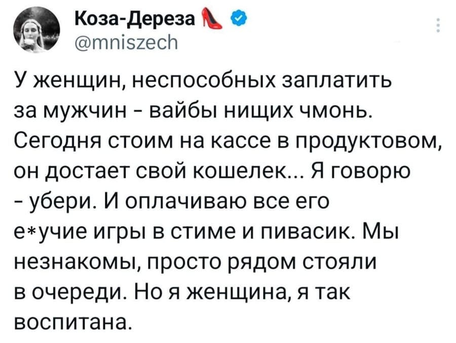 У женщин, неспособных заплатить за мужчин – вайбы нищих чмонь. Сегодня стоим на кассе в продуктовом, он достает свой кошелек... Я говорю – убери. И оплачиваю все его е*учие игры в стиме и пивасик. Мы незнакомы, просто рядом стояли в очереди. Но я женщина, я так воспитана.
