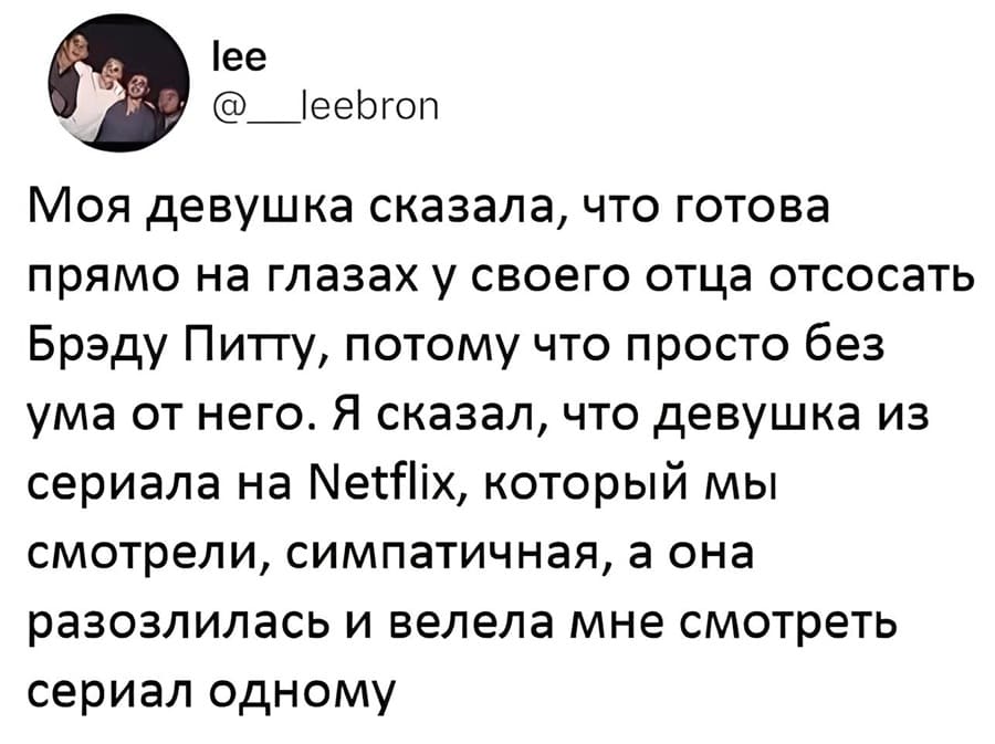 Моя девушка сказала, что готова прямо на глазах у своего отца отсосать Брэду Питту, потому что просто без ума от него. Я сказал, что девушка из сериала на Netflix, который мы смотрели, симпатичная, а она разозлилась и велела мне смотреть сериал одному. | Девушки | Женщины
