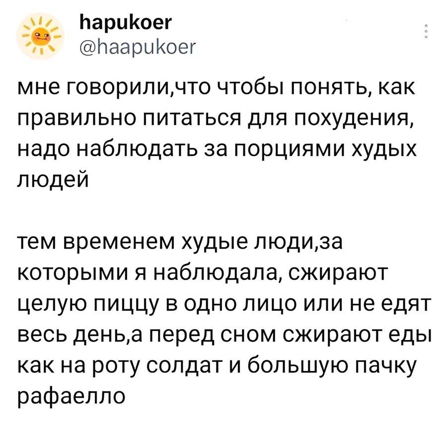 Мне говорили: чтобы понять, как правильно питаться для похудения, надо наблюдать за порциями худых людей.
А тем временем худые люди, за которыми я наблюдала, сжирают целую пиццу в одно лицо, либо не едят весь день, а перед сном наверстывают — столько, что хватило бы на роту солдат, да ещё и большую пачку «Рафаэлло» прихватывают!