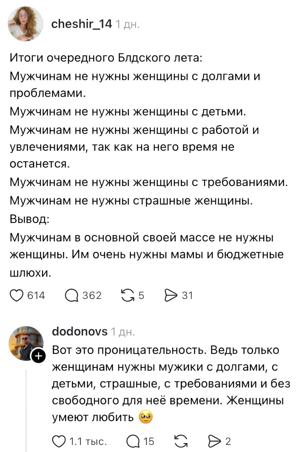 – Итоги очередного Блдского лета: Мужчинам не Нужны женщины с долгами и проблемами. Мужчинам не нужны женщины с детьми. Мужчинам не нужны женщины с работой и увлечениями, так как на него время не останется. Мужчинам не нужны женщины с требованиями. Мужчинам не нужны страшные женщины. Мужчинам в основной своей массе не нужны женщины. Им очень нужны мамы и бюджетные шлюхи.
– Вот это проницательность. Ведь только женщинам нужны мужики с долгами, с детьми. страшные, с требованиями и без свободного для неё времени. Женщины умеют любить.