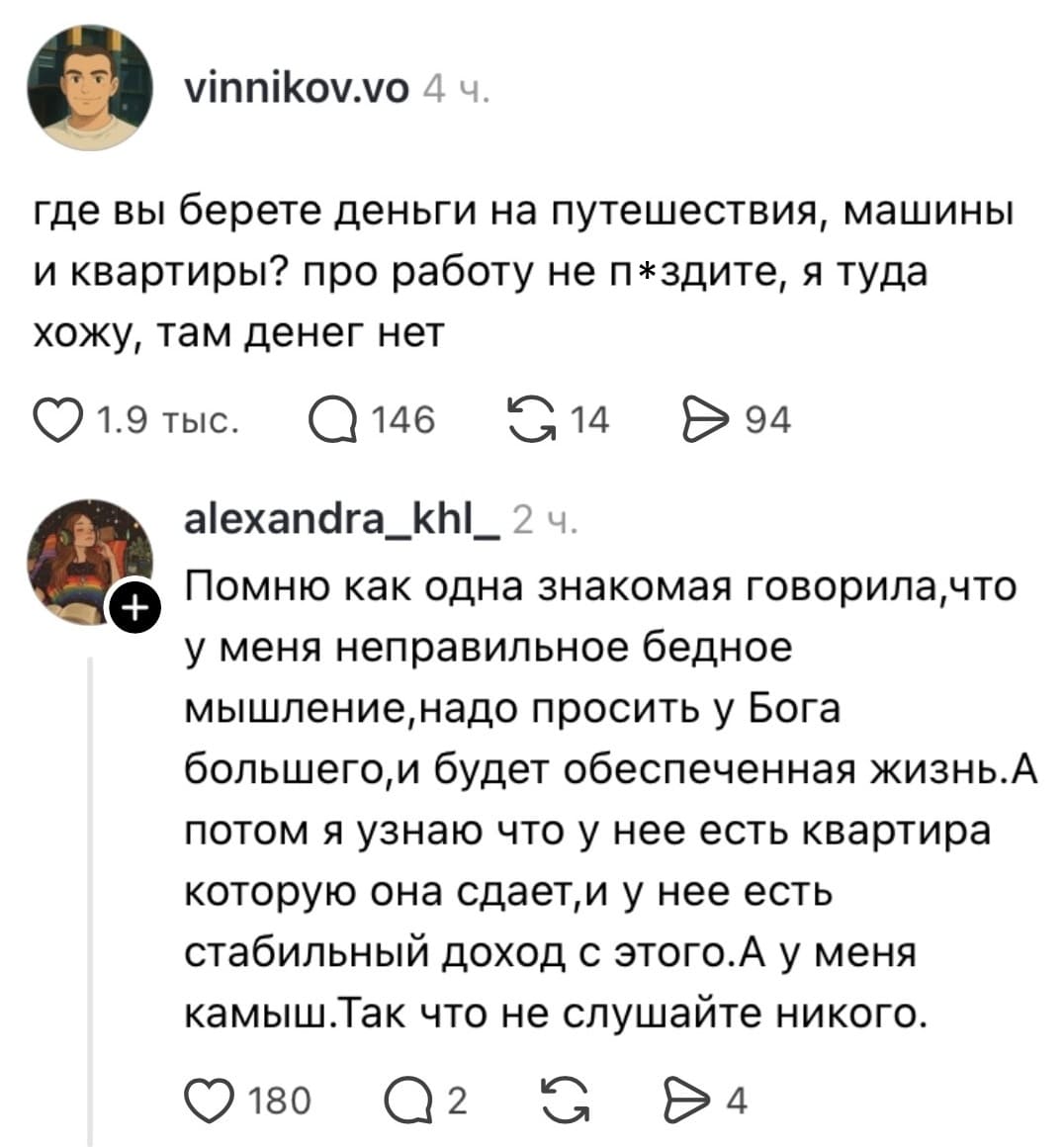 – Где вы берёте деньги на путешествия, машины и квартиры? про работу не п*здите, я туда хожу, там денег нет.
– Помню как одна знакомая говорила, что у меня неправильное бедное мышление, надо просить у Бога большего, и будет обеспеченная жизнь. А потом я узнаю что у неё есть квартира которую она сдаёт, и у нее есть стабильный доход с этого. А у меня камыш. Так что не слушайте никого.